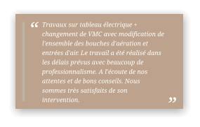 Travaux sur tableau électrique + changement de VMC avec modification de l'ensemble des bouches d'aération et entrées d'air. Le travail a été réalisé dans les délais prévus avec beaucoup de professionnalisme. A l'écoute de nos attentes et de bons conseils. Nous sommes très satisfaits de son intervention.